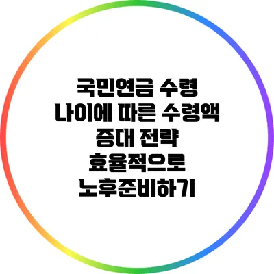 국민연금 수령 나이에 따른 수령액 증대 전략: 효율적으로 노후준비하기