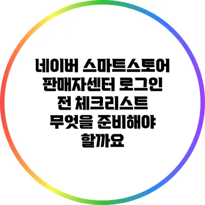 네이버 스마트스토어 판매자센터 로그인 전 체크리스트: 무엇을 준비해야 할까요?