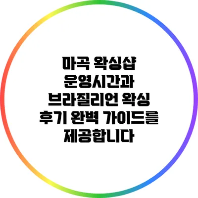 마곡 왁싱샵 운영시간과 브라질리언 왁싱 후기: 완벽 가이드를 제공합니다