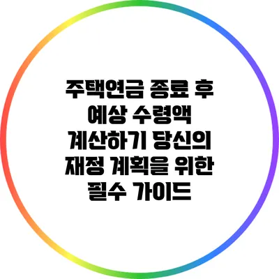 주택연금 종료 후 예상 수령액 계산하기: 당신의 재정 계획을 위한 필수 가이드