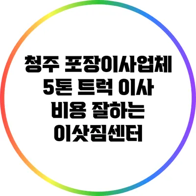청주 포장이사업체 5톤 트럭 이사 비용 잘하는 이삿짐센터