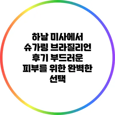하남 미사에서 슈가링 브라질리언 후기: 부드러운 피부를 위한 완벽한 선택