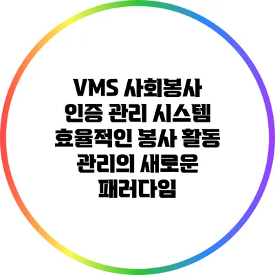 VMS 사회봉사 인증 관리 시스템: 효율적인 봉사 활동 관리의 새로운 패러다임