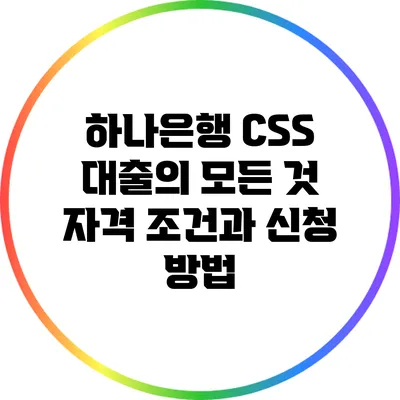 하나은행 CSS 대출의 모든 것: 자격 조건과 신청 방법
