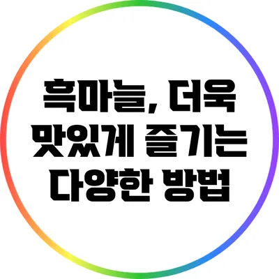 흑마늘, 더욱 맛있게 즐기는 다양한 방법