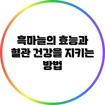 흑마늘의 효능과 혈관 건강을 지키는 방법