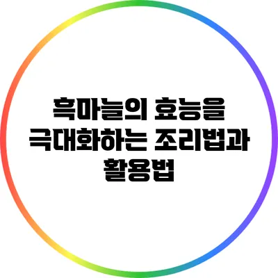 흑마늘의 효능을 극대화하는 조리법과 활용법