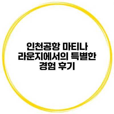 인천공항 마티나 라운지에서의 특별한 경험 후기