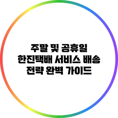 주말 및 공휴일 한진택배 서비스 배송 전략 완벽 가이드