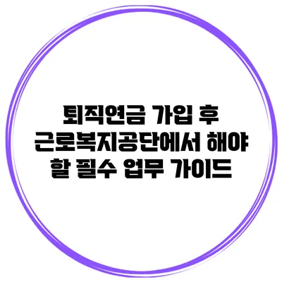 퇴직연금 가입 후 근로복지공단에서 해야 할 필수 업무 가이드