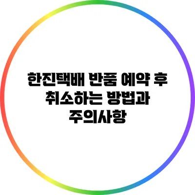 한진택배 반품 예약 후 취소하는 방법과 주의사항